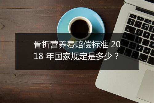 骨折营养费赔偿标准 2018 年国家规定是多少？
