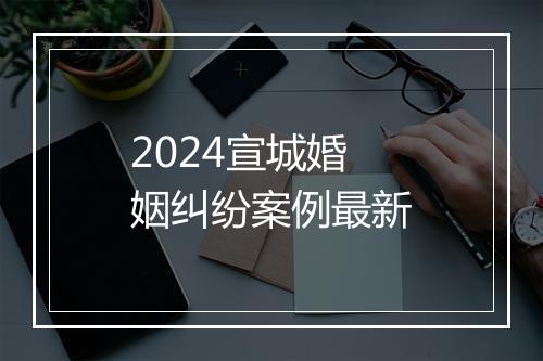 2024宣城婚姻纠纷案例最新
