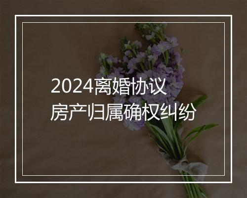 2024离婚协议房产归属确权纠纷