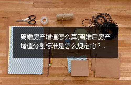 离婚房产增值怎么算(离婚后房产增值分割标准是怎么规定的？)