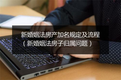 新婚姻法房产加名规定及流程（新婚姻法房子归属问题）