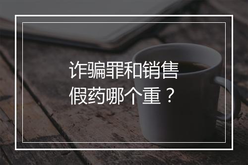 诈骗罪和销售假药哪个重？