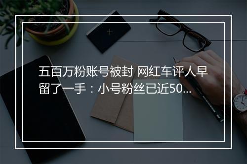 五百万粉账号被封 网红车评人早留了一手：小号粉丝已近50万粉