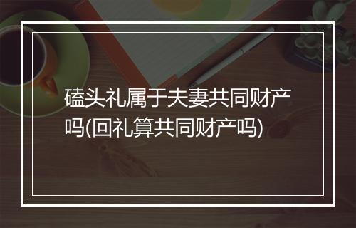 磕头礼属于夫妻共同财产吗(回礼算共同财产吗)