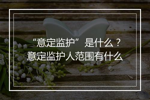 “意定监护”是什么？意定监护人范围有什么