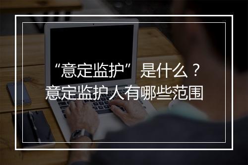 “意定监护”是什么？意定监护人有哪些范围