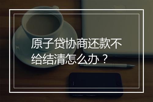 原子贷协商还款不给结清怎么办？