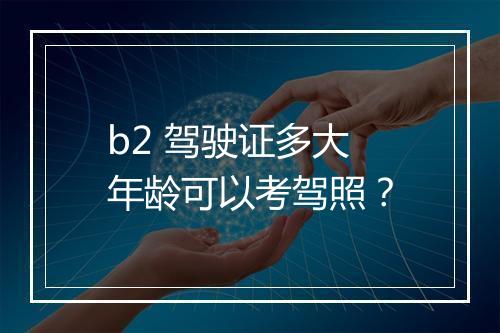 b2 驾驶证多大年龄可以考驾照？