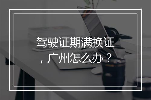 驾驶证期满换证，广州怎么办？