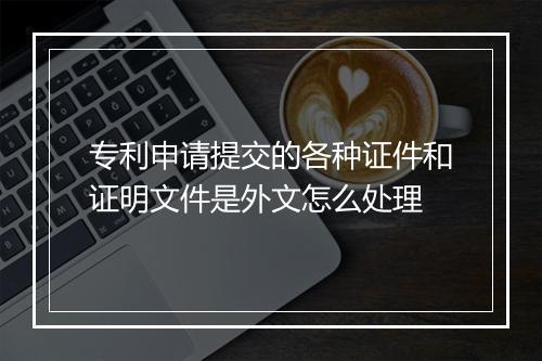 专利申请提交的各种证件和证明文件是外文怎么处理