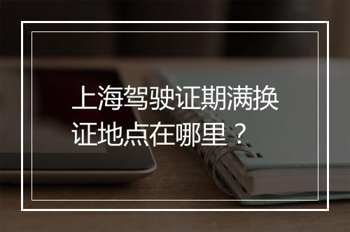 上海驾驶证期满换证地点在哪里？