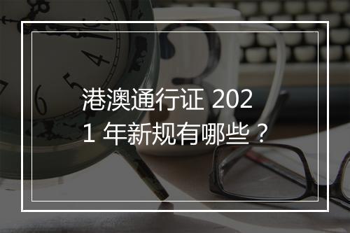 港澳通行证 2021 年新规有哪些？