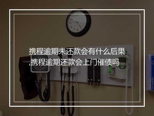 携程逾期未还款会有什么后果,携程逾期还款会上门催债吗