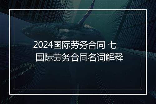 2024国际劳务合同 七 国际劳务合同名词解释