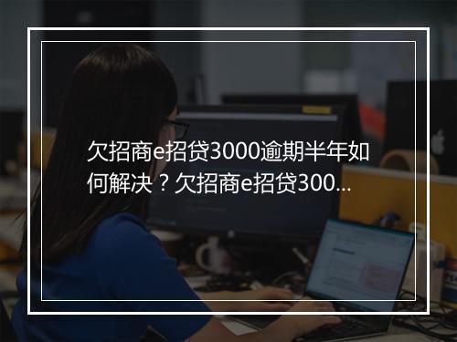 欠招商e招贷3000逾期半年如何解决？欠招商e招贷3000逾期半年后果严重吗？