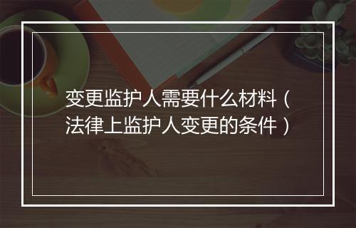 变更监护人需要什么材料（法律上监护人变更的条件）