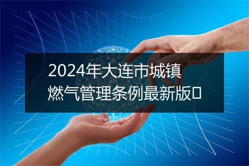 2024年大连市城镇燃气管理条例最新版​