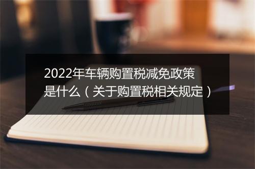 2022年车辆购置税减免政策是什么（关于购置税相关规定）
