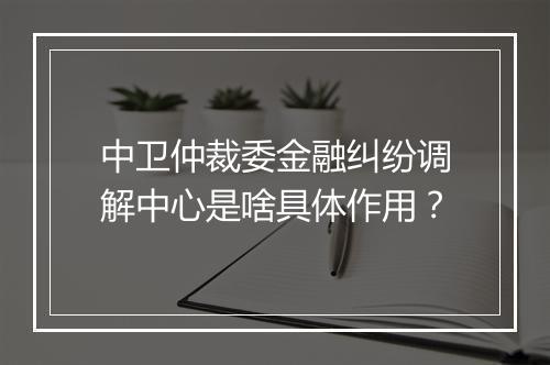 中卫仲裁委金融纠纷调解中心是啥具体作用？