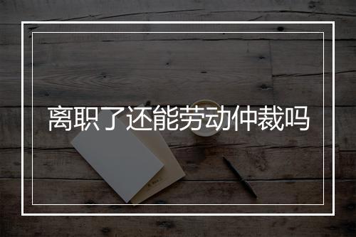离职了还能劳动仲裁吗