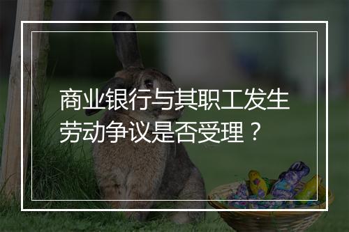 商业银行与其职工发生劳动争议是否受理？
