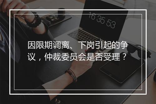 因限期调离、下岗引起的争议，仲裁委员会是否受理？