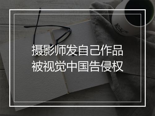 摄影师发自己作品被视觉中国告侵权