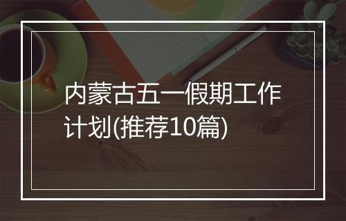 内蒙古五一假期工作计划(推荐10篇)