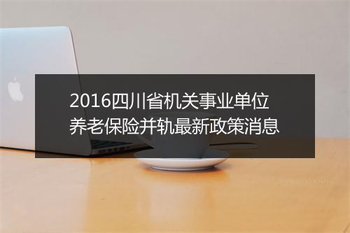 2016四川省机关事业单位养老保险并轨最新政策消息