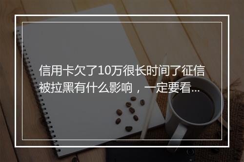 信用卡欠了10万很长时间了征信被拉黑有什么影响，一定要看！