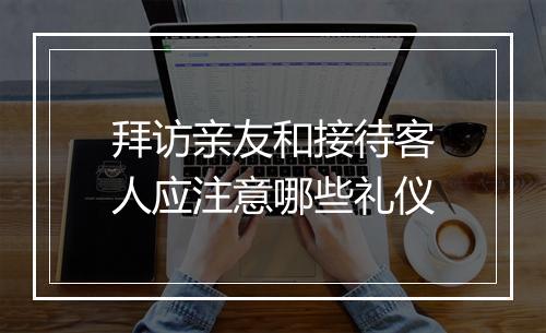拜访亲友和接待客人应注意哪些礼仪