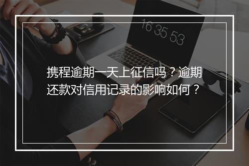 携程逾期一天上征信吗？逾期还款对信用记录的影响如何？