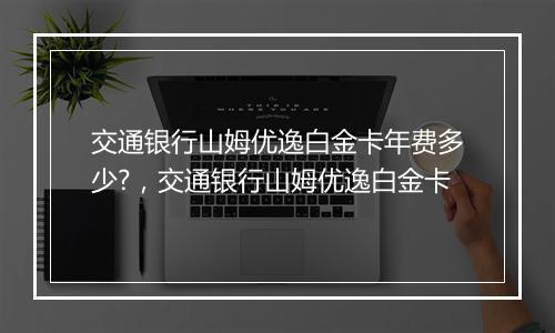 交通银行山姆优逸白金卡年费多少?，交通银行山姆优逸白金卡