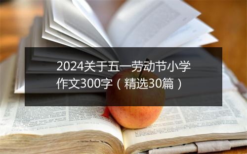 2024关于五一劳动节小学作文300字（精选30篇）