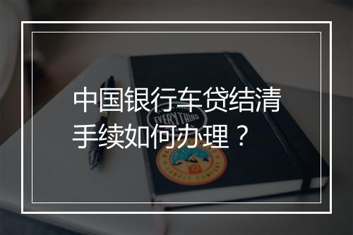 中国银行车贷结清手续如何办理？