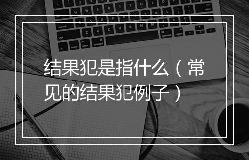 结果犯是指什么（常见的结果犯例子）