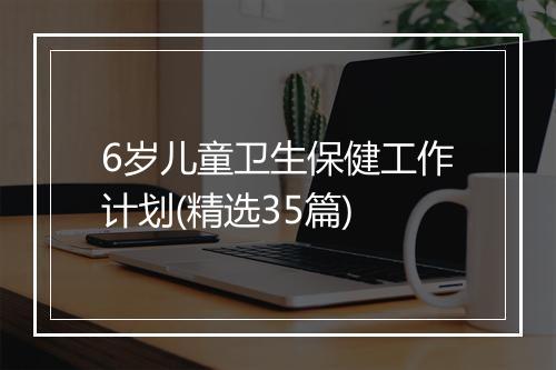 6岁儿童卫生保健工作计划(精选35篇)