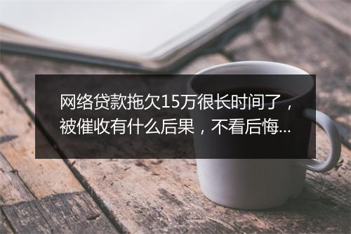 网络贷款拖欠15万很长时间了，被催收有什么后果，不看后悔一辈子