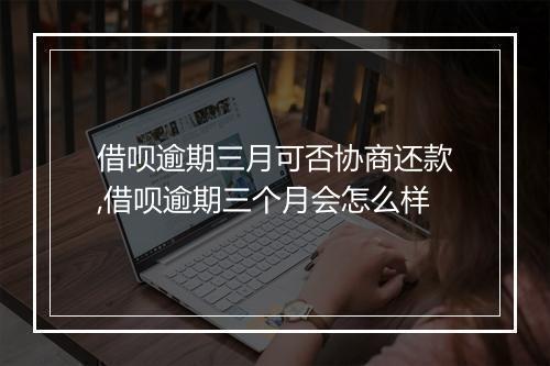 借呗逾期三月可否协商还款,借呗逾期三个月会怎么样