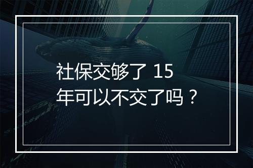 社保交够了 15 年可以不交了吗？