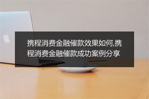 携程消费金融催款效果如何,携程消费金融催款成功案例分享