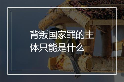 背叛国家罪的主体只能是什么