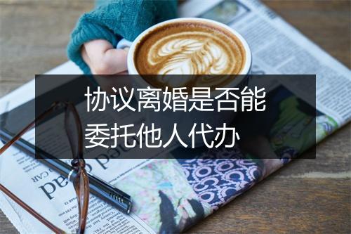协议离婚是否能委托他人代办