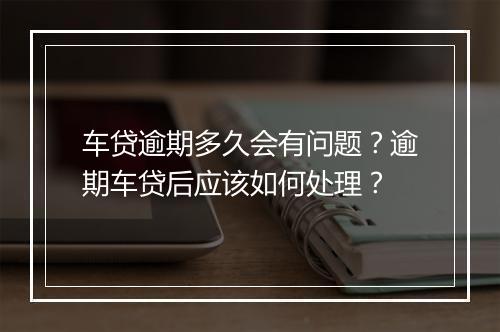 车贷逾期多久会有问题？逾期车贷后应该如何处理？