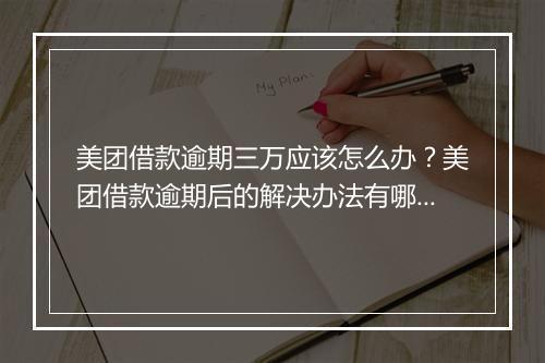 美团借款逾期三万应该怎么办？美团借款逾期后的解决办法有哪些？