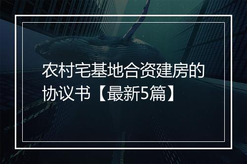 农村宅基地合资建房的协议书【最新5篇】