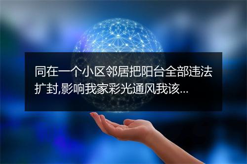 同在一个小区邻居把阳台全部违法扩封,影响我家彩光通风我该怎样为权？