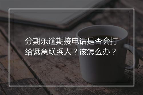 分期乐逾期接电话是否会打给紧急联系人？该怎么办？