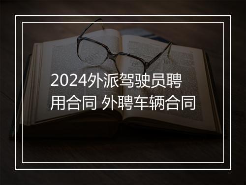 2024外派驾驶员聘用合同 外聘车辆合同