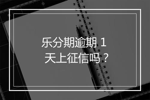 乐分期逾期 1 天上征信吗？